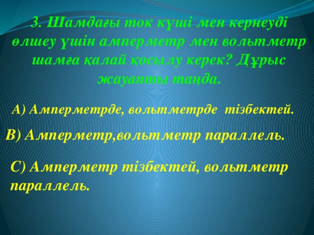 3. Шамдағы ток күші мен кернеуді өлшеу үшін амперметр мен вольтметр шамға қалай қосылу керек? Дұрыс жауапты таңда. А) Амперметрде, вольтметрде тізбектей. В) Амперметр,вольтметр параллель. С) Амперметр тізбектей, вольтметр параллель.