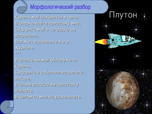 Корень мой находится в цене, В очерке найти приставку мне, Суффикс мой в тетрадке вы встречали, Вся же - в дневнике я и в журнале. *** В списке вы мой обнаружите корень, Суффикс в собрании встретите вскоре, В слове рассказ вы приставку найдете, В целом по мне на уроки идете.  Плутон