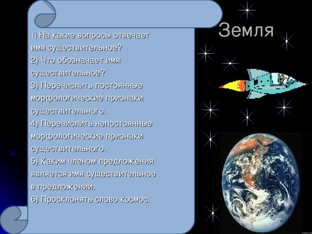 1) На какие вопросы отвечает имя существительное? 2) Что обозначает имя существительное? 3) Перечислить постоянные морфологические признаки существительного. 4) Перечислить непостоянные морфологические признаки существительного. 5) Каким членом предложения является имя существительное в предложении. 6) Просклонять слово космос.