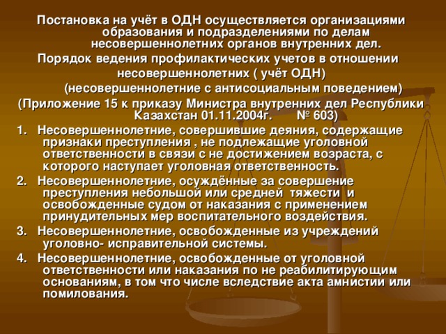 Постановка на учёт в ОДН осуществляется организациями образования и подразделениями по делам несовершеннолетних органов внутренних дел. Порядок ведения профилактических учетов в отношении несовершеннолетних ( учёт ОДН)  (несовершеннолетние с антисоциальным поведением) (Приложение 15 к приказу Министра внутренних дел Республики Казахстан 01.11.2004г. № 603)  1. Несовершеннолетние, совершившие деяния, содержащие признаки преступления , не подлежащие уголовной ответственности в связи с не достижением возраста, с которого наступает уголовная ответственность.  2. Несовершеннолетние, осуждённые за совершение преступления небольшой или средней тяжести и освобожденные судом от наказания с применением принудительных мер воспитательного воздействия.  3. Несовершеннолетние, освобожденные из учреждений уголовно- исправительной системы.  4. Несовершеннолетние, освобожденные от уголовной ответственности или наказания по не реабилитирующим основаниям, в том что числе вследствие акта амнистии или помилования.
