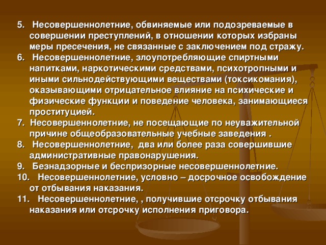 5. Несовершеннолетние, обвиняемые или подозреваемые в совершении преступлений, в отношении которых избраны меры пресечения, не связанные с заключением под стражу. 6. Несовершеннолетние, злоупотребляющие спиртными напитками, наркотическими средствами, психотропными и иными сильнодействующими веществами (токсикомания), оказывающими отрицательное влияние на психические и физические функции и поведение человека, занимающиеся проституцией. 7. Несовершеннолетние, не посещающие по неуважительной причине общеобразовательные учебные заведения . 8. Несовершеннолетние, два или более раза совершившие административные правонарушения. 9. Безнадзорные и беспризорные несовершеннолетние. 10. Несовершеннолетние, условно – досрочное освобождение от отбывания наказания. 11. Несовершеннолетние, , получившие отсрочку отбывания наказания или отсрочку исполнения приговора.