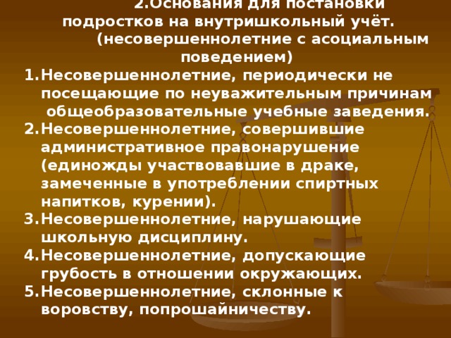 2.Основания для постановки подростков на внутришкольный учёт.   (несовершеннолетние с асоциальным поведением) Несовершеннолетние, периодически не посещающие по неуважительным причинам общеобразовательные учебные заведения. Несовершеннолетние, совершившие административное правонарушение (единожды участвовавшие в драке, замеченные в употреблении спиртных напитков, курении). Несовершеннолетние, нарушающие школьную дисциплину. Несовершеннолетние, допускающие грубость в отношении окружающих. Несовершеннолетние, склонные к воровству, попрошайничеству.