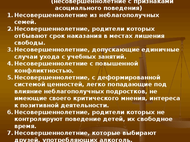 3. Основания для отнесения подростков к  «группе риска»  (несовершеннолетние с признаками асоциального поведения) Несовершеннолетние из неблагополучных семей. Несовершеннолетние, родители которых отбывают срок наказания в местах лишения свободы. Несовершеннолетние, допускающие единичные случаи ухода с учебных занятий. Несовершеннолетние с повышенной конфликтностью. Несовершеннолетние, с деформированной системой ценностей, легко попадающие под влияние неблагополучных подростков, не имеющие своего критического мнения, интереса к позитивной деятельности. Несовершеннолетние, родители которых не контролируют поведение детей, их свободное время. Несовершеннолетние, которые выбирают друзей, употребляющих алкоголь, психоактивные вещества.
