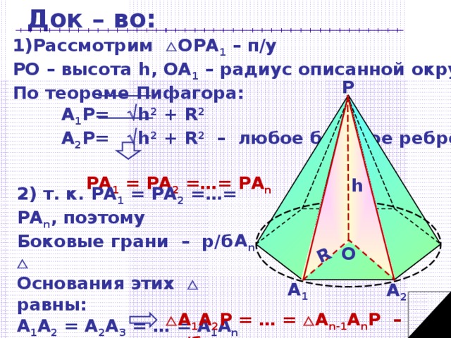 Док – во: R Рассмотрим  ОРА 1 – п/у РО – высота h, OA 1 – радиус описанной окружности R По теореме Пифагора:   A 1 P=  h 2 +  R 2    A 2 P=  h 2 +  R 2 – любое боковое ребро    РА 1  =  РА 2  =…=  РА n Р h 2) т. к. РА 1  =  РА 2  =…=  РА n , поэтому Боковые грани – р/б   Основания этих  равны: А 1 А 2 = А 2 А 3 = … = А 1 А n  т. к. А 1 А 2 …А n - правильный многоугольник  А n О А 1 А 2  А 1 А 2 Р = … =  А n -1 А n Р – р/б