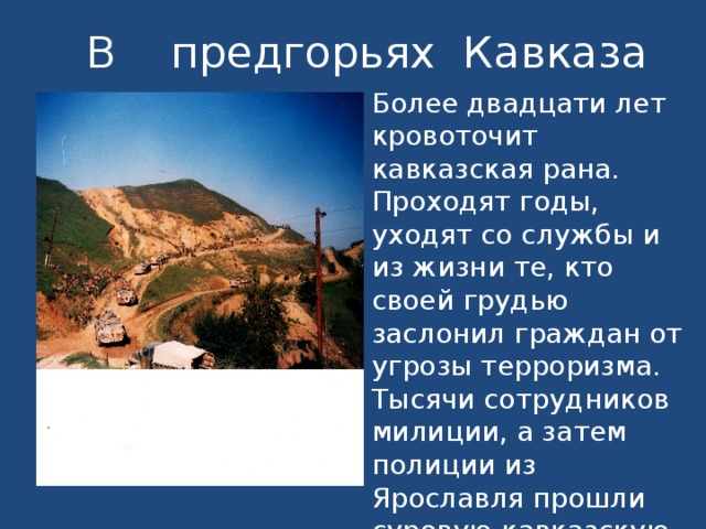 В предгорьях Кавказа Более двадцати лет кровоточит кавказская рана. Проходят годы, уходят со службы и из жизни те, кто своей грудью заслонил граждан от угрозы терроризма. Тысячи сотрудников милиции, а затем полиции из Ярославля прошли суровую кавказскую школу.