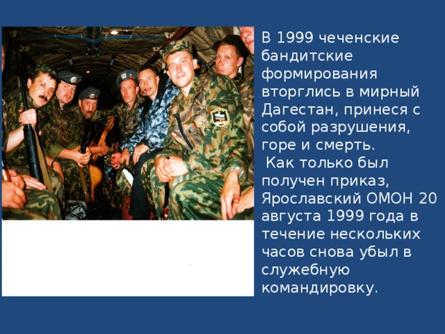 В 1999 чеченские бандитские формирования вторглись в мирный Дагестан, принеся с собой разрушения, горе и смерть.  Как только был получен приказ, Ярославский ОМОН 20 августа 1999 года в течение нескольких часов снова убыл в служебную командировку.