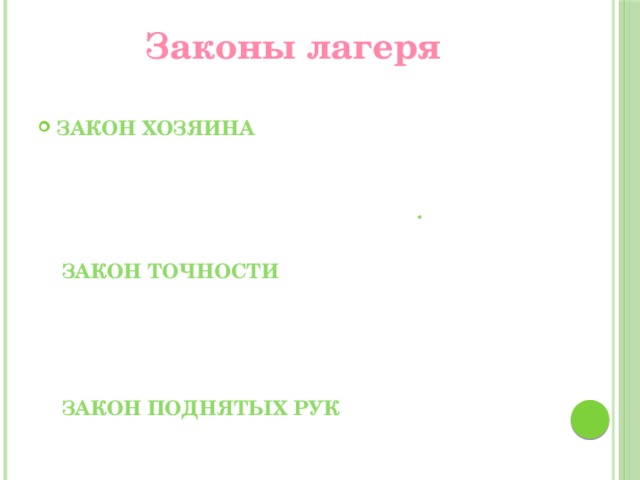 Законы лагеря   Закон хозяина «Муравейник» - наш дом, мы хозяева в нем. Чистота,  порядок, уют и покой зависят от нас .   Закон точности Время дорого у нас, берегите каждый час. Каждое дело должно начинаться и заканчиваться вовремя.   Закон поднятых рук Наверху увидел руки – сразу тишина, ни звука!