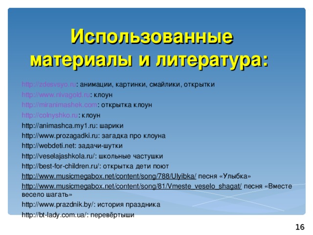Использованные материалы и литература: http://zdesvsyo.ru : анимации, картинки, смайлики, открытки http://www.nivagold.ru : клоун http://miranimashek.com : открытка клоун http://colnyshko.ru : клоун http://animashca.my1.ru: шарики http://www.prozagadki.ru: загадка про клоуна http://webdeti.net: задачи-шутки http://veselajashkola.ru/: школьные частушки http://best-for-children.ru/: открытка дети поют http://www.musicmegabox.net/content/song/788/Ulyibka/ песня «Улыбка» http://www.musicmegabox.net/content/song/81/Vmeste_veselo_shagat/ песня «Вместе весело шагать» http://www.prazdnik.by/: история праздника http://bt-lady.com.ua/: перевёртыши 16