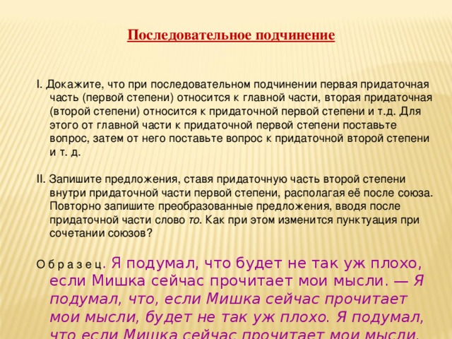 Последовательное подчинение І. Докажите, что при последовательном подчинении первая придаточная часть (первой степени) относится к главной части, вторая придаточная (второй степени) относится к придаточной первой степени и т.д. Для этого от главной части к придаточной первой степени поставьте вопрос, затем от него поставьте вопрос к придаточной второй степени и т. д.   ІІ. Запишите предложения, ставя придаточную часть второй степени внутри придаточной части первой степени, располагая её после союза. Повторно запишите преобразованные предложения, вводя после придаточной части слово то . Как при этом изменится пунктуация при сочетании союзов?   О б р а з е ц . Я подумал, что будет не так уж плохо, если Мишка сейчас прочитает мои мысли. — Я подумал, что, если Мишка сейчас прочитает мои мысли, будет не так уж плохо. Я подумал, что если Мишка сейчас прочитает мои мысли, то будет не так уж плохо (В. Медведев).