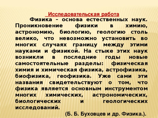 Исследовательская работа  Физика – основа естественных наук. Проникновение физики в химию, астрономию, биологию, геологию столь велико, что невозможно установить во многих случаях границу между этими науками и физикой. На стыке этих наук возникли в последние годы новые самостоятельные разделы:  физическая химия и химическая физика, астрофизика, биофизика, геофизика. Уже сами эти названия свидетельствуют о том, что физика является основным инструментом многих химических, астрономических, биологических и геологических исследований. (Б. Б. Буховцев и др. Физика.).