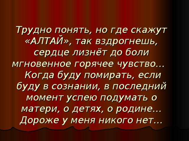 Трудно понять, но где скажут «АЛТАЙ», так вздрогнешь, сердце лизнёт до боли мгновенное горячее чувство…  Когда буду помирать, если буду в сознании, в последний момент успею подумать о матери, о детях, о родине… Дороже у меня никого нет…  В.М. Шукшин.