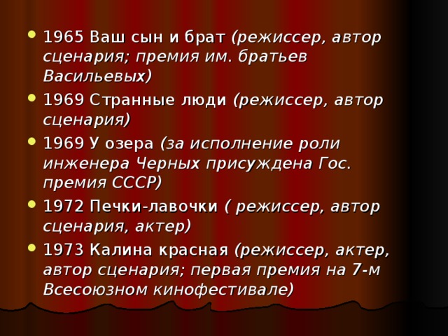 1965 Ваш сын и брат (режиссер, автор сценария; премия им. братьев Васильевых)  1969 Странные люди (режиссер, автор сценария)  1969 У озера (за исполнение роли инженера Черных присуждена Гос. премия СССР)  1972 Печки-лавочки ( режиссер, автор сценария, актер)  1973 Калина красная (режиссер, актер, автор сценария; первая премия на 7-м Всесоюзном кинофестивале)