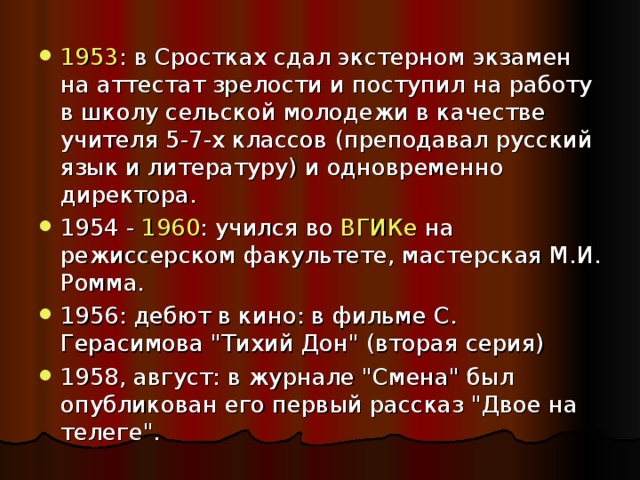 1953 : в Сростках сдал экстерном экзамен на аттестат зрелости и поступил на работу в школу сельской молодежи в качестве учителя 5-7-х классов (преподавал русский язык и литературу) и одновременно директора. 1954 - 1960 : учился во ВГИКе на режиссерском факультете, мастерская М.И. Ромма. 1956: дебют в кино: в фильме С. Герасимова 