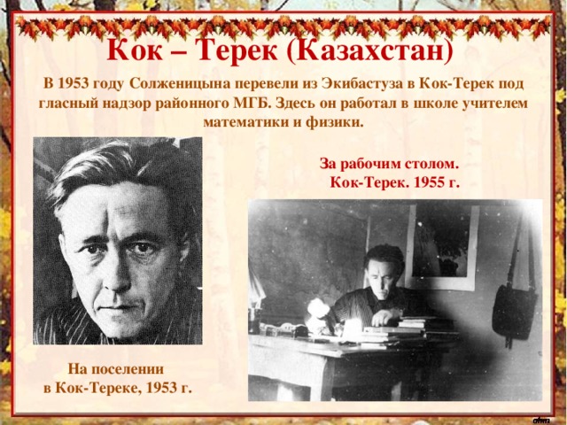 Кок – Терек (Казахстан) В 1953 году Солженицына перевели из Экибастуза в Кок-Терек под гласный надзор районного МГБ. Здесь он работал в школе учителем математики и физики. За рабочим столом. Кок-Терек. 1955 г. На поселении в Кок-Тереке, 1953 г.
