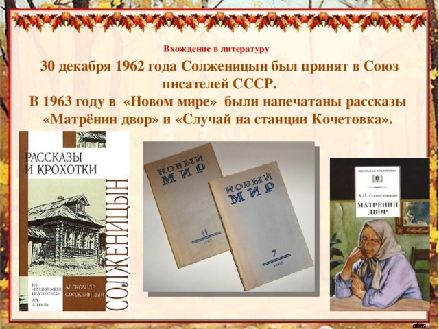 Вхождение в литературу   30 декабря 1962 года Солженицын был принят в Союз писателей СССР. В 1963 году в «Новом мире» были напечатаны рассказы «Матрёнин двор» и «Случай на станции Кочетовка».