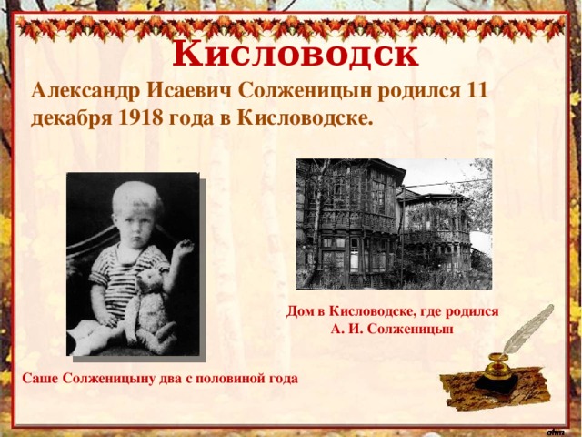Кисловодск Александр Исаевич Солженицын родился 11 декабря 1918 года в Кисловодске. Дом в Кисловодске, где родился А. И. Солженицын Саше Солженицыну два с половиной года