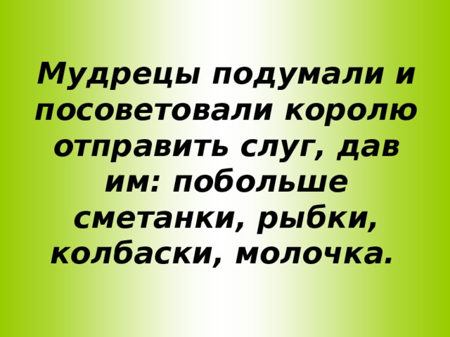 Мудрецы подумали и посоветовали королю отправить слуг, дав им: побольше сметанки, рыбки, колбаски, молочка.