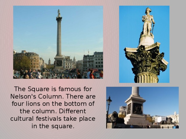 The Square is famous for Nelson's Column. There are four lions on the bottom of the column. Different cultural festivals take place in the square.