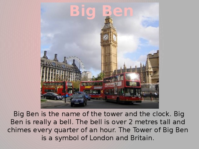 Big Ben  Big Ben is the name of the tower and the clock. Big Ben is really a bell. The bell is over 2 metres tall and chimes every quarter of an hour. The Tower of Big Ben is a symbol of London and Britain.