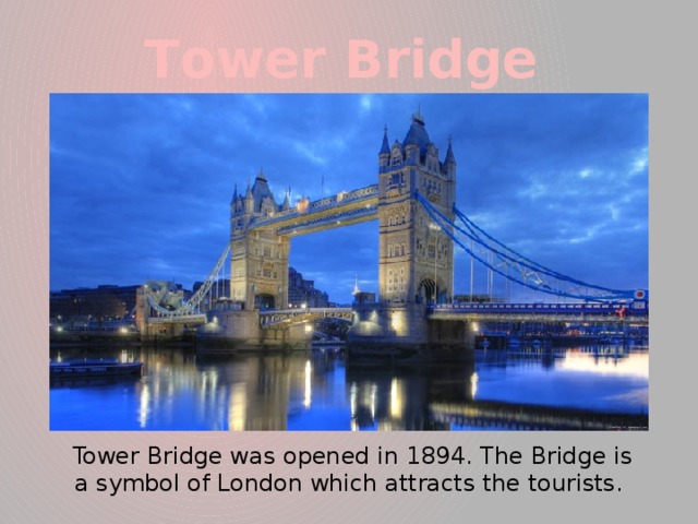 Тower Bridge  Tower Bridge was opened in 1894. The Bridge is a symbol of London which attracts the tourists.