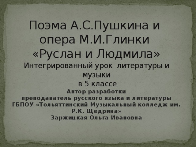 Поэма А.С.Пушкина и  опера М.И.Глинки  «Руслан и Людмила»  Интегрированный урок литературы и музыки  в 5 классе  Автор разработки  преподаватель русского языка и литературы ГБПОУ «Тольяттинский Музыкальный колледж им. Р.К. Щедрина»  Заржицкая Ольга Ивановна