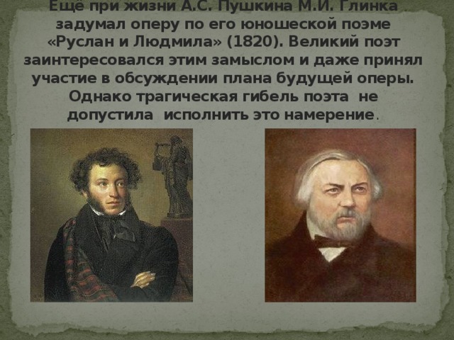 Ещё при жизни А.С. Пушкина М.И. Глинка задумал оперу по его юношеской поэме «Руслан и Людмила» (1820). Великий поэт заинтересовался этим замыслом и даже принял участие в обсуждении плана будущей оперы. Однако трагическая гибель поэта не допустила исполнить это намерение .