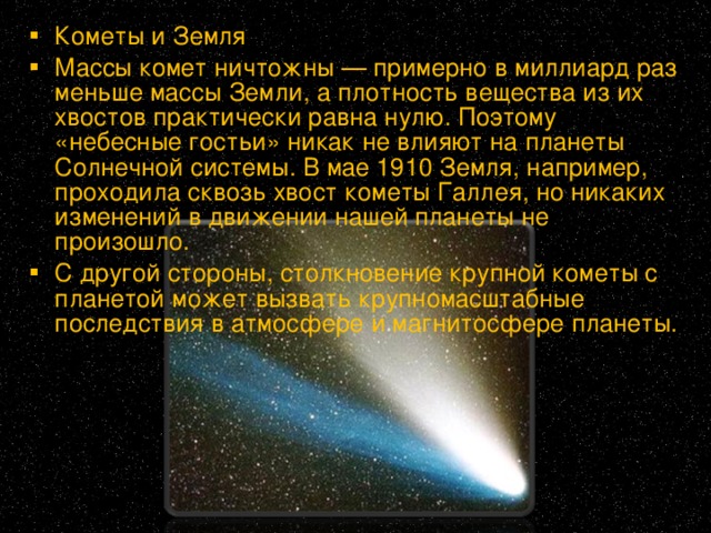 Кометы и Земля Массы комет ничтожны — примерно в миллиард раз меньше массы Земли, а плотность вещества из их хвостов практически равна нулю. Поэтому «небесные гостьи» никак не влияют на планеты Солнечной системы. В мае 1910 Земля, например, проходила сквозь хвост кометы Галлея, но никаких изменений в движении нашей планеты не произошло. С другой стороны, столкновение крупной кометы с планетой может вызвать крупномасштабные последствия в атмосфере и магнитосфере планеты.