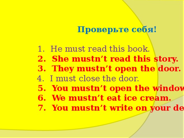 Проверьте себя !   1. He must read this book.  2. She mustn’t read this story.  3. They mustn’t open the door.  4. I must close the door.  5. You mustn’t open the window.  6. We mustn’t eat ice cream.  7. You mustn’t write on your desk.