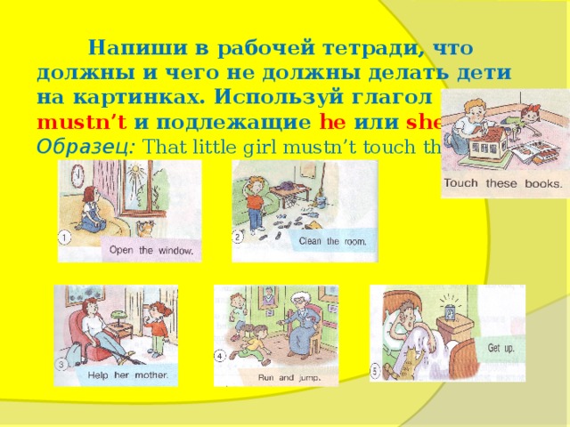 Напиши в рабочей тетради, что должны и чего не должны делать дети на картинках. Используй глагол must  и  mustn’t  и подлежащие he  или  she . Образец: That little girl mustn’t touch these books.