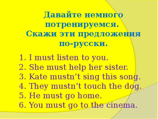 Давайте немного потренируемся. Скажи эти предложения по-русски. 1. I must listen to you. 2. She must help her sister. 3. Kate mustn’t sing this song. 4. They mustn’t touch the dog. 5. Не must go home. 6. You must go to the cinema.