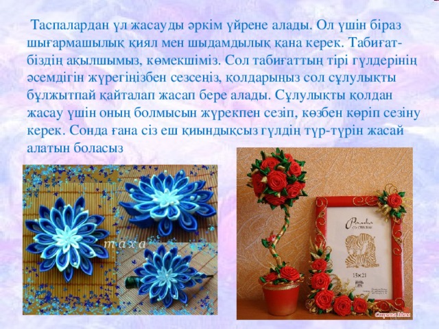 Таспалардан үл жасауды әркім үйрене алады. Ол үшін біраз шығармашылық қиял мен шыдамдылық қана керек. Табиғат-біздің ақылшымыз, көмекшіміз. Сол табиғаттың тірі гүлдерінің әсемдігін жүрегіңізбен сезсеңіз, қолдарыңыз сол сұлулықты бұлжытпай қайталап жасап бере алады. Сұлулықты қолдан жасау үшін оның болмысын жүрекпен сезіп, көзбен көріп сезіну керек. Сонда ғана сіз еш қиындықсыз гүлдің түр-түрін жасай алатын боласыз