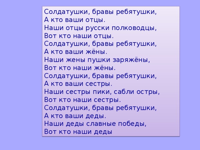 Солдатушки, бравы ребятушки,   А кто ваши отцы.   Наши отцы русски полководцы,   Вот кто наши отцы.  Солдатушки, бравы ребятушки,   А кто ваши жёны.  Наши жены пушки заряжёны,   Вот кто наши жёны.  Солдатушки, бравы ребятушки,   А кто ваши сестры.   Наши сестры пики, сабли остры,   Вот кто наши сестры.  Солдатушки, бравы ребятушки,   А кто ваши деды.   Наши деды славные победы,   Вот кто наши деды 