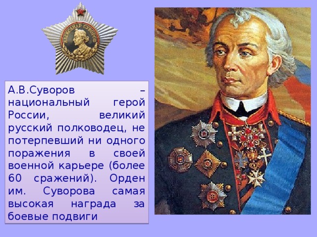 А.В.Суворов – национальный герой России, великий русский полководец, не потерпевший ни одного поражения в своей военной карьере (более 60 сражений). Орден им. Суворова самая высокая награда за боевые подвиги