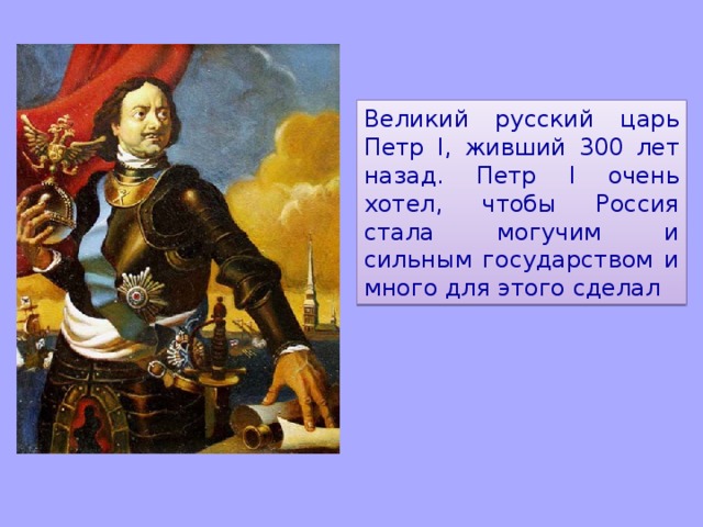 Великий русский царь Петр I , живший 300 лет назад. Петр I очень хотел, чтобы Россия стала могучим и сильным государством и много для этого сделал