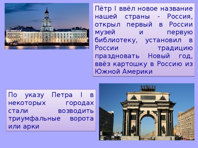 Пётр I ввёл новое название нашей страны - Россия, открыл первый в России музей и первую библиотеку, установил в России традицию праздновать Новый год, ввёз картошку в Россию из Южной Америки По указу Петра I в некоторых городах стали возводить триумфальные ворота или арки