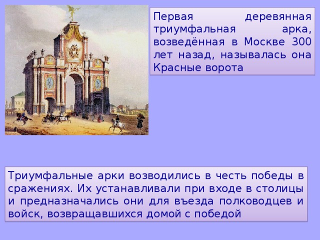 Первая деревянная триумфальная арка, возведённая в Москве 300 лет назад, называлась она Красные ворота Триумфальные арки возводились в честь победы в сражениях. Их устанавливали при входе в столицы и предназначались они для въезда полководцев и войск, возвращавшихся домой с победой