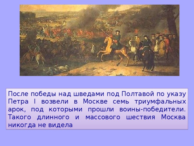 После победы над шведами под Полтавой по указу Петра I возвели в Москве семь триумфальных арок, под которыми прошли воины-победители. Такого длинного и массового шествия Москва никогда не видела