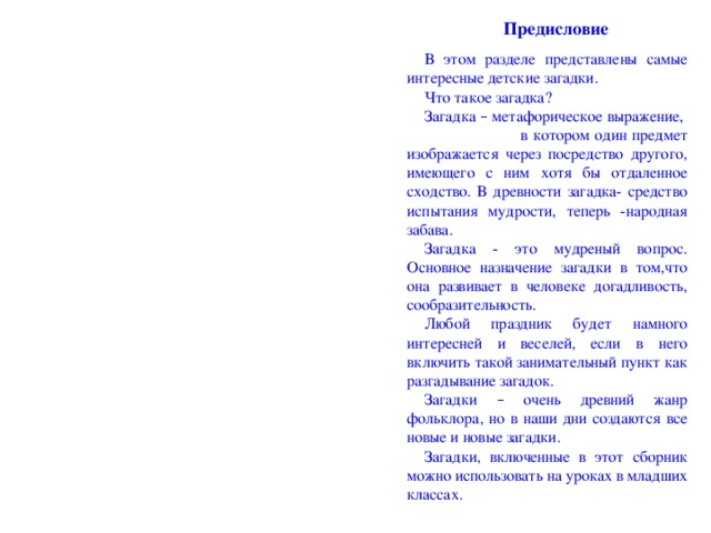 Предисловие В этом разделе представлены самые интересные детские загадки. Что такое загадка? Загадка – метафорическое выражение, в котором один предмет изображается через посредство другого, имеющего с ним хотя бы отдаленное сходство. В древности загадка- средство испытания мудрости, теперь -народная забава. Загадка - это мудреный вопрос. Основное назначение загадки в том,что она развивает в человеке догадливость, сообразительность. Любой праздник будет намного интересней и веселей, если в него включить такой занимательный пункт как разгадывание загадок. Загадки – очень древний жанр фольклора, но в наши дни создаются все новые и новые загадки. Загадки, включенные в этот сборник можно использовать на уроках в младших классах.