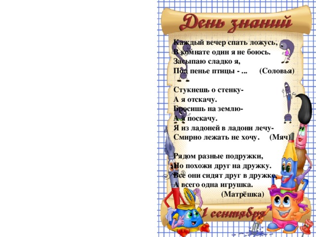 Каждый вечер спать ложусь, В комнате один я не боюсь. Засыпаю сладко я, Под пенье птицы - ... (Соловья)  Стукнешь о стенку- А я отскачу. Бросишь на землю- А я поскачу. Я из ладоней в ладони лечу- Смирно лежать не хочу. (Мяч)  Рядом разные подружки, Но похожи друг на дружку. Все они сидят друг в дружке, А всего одна игрушка.    (Матрёшка)