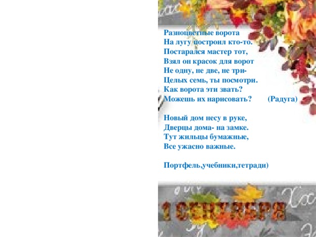 Разноцветные ворота На лугу построил кто-то. Постарался мастер тот, Взял он красок для ворот Не одну, не две, не три- Целых семь, ты посмотри. Как ворота эти звать? Можешь их нарисовать? (Радуга)  Новый дом несу в руке, Дверцы дома- на замке. Тут жильцы бумажные, Все ужасно важные.  Портфель,учебники,тетради)