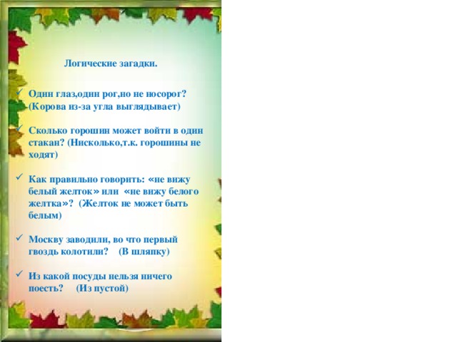 Логические загадки. Один глаз,один рог,но не носорог? (Корова из-за угла выглядывает)  Сколько горошин может войти в один стакан? (Нисколько,т.к. горошины не ходят)  Как правильно говорить: « не вижу белый желток » или « не вижу белого желтка » ? (Желток не может быть белым)  Москву заводили, во что первый гвоздь колотили? (В шляпку)