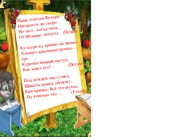 Наша толстая Федора Наедается не скоро . Но зато , когда сыта , От Федоры- теплота (Печка) Ку-ка-ре-ку кричит он звонко, Хлопает крыльями громко- гро мко , Курочек верный пастух, Как зовут его? (Петух)   Под дождём она гуляет, Щипать травку обожает, Кря кричит, Всё это шутка,  Ну конечно это- ... (Утка)