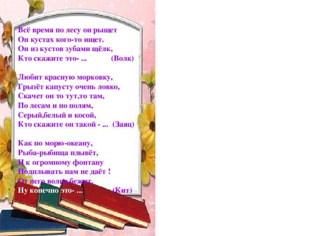 Всё время по лесу он рыщет Он кустах кого-то ищет. Он из кустов зубами щёлк, Кто скажите это- ... (Волк)  Любит красную морковку, Грызёт капусту очень ловко, Скачет он то тут,то там, По лесам и по полям, Серый,белый и косой, Кто скажите он такой - ... (Заяц)  Как по морю-океану, Рыба-рыбища плывёт, И к огромному фонтану Подплывать нам не даёт ! От него волна бежит, Ну конечно это- ... (Кит)