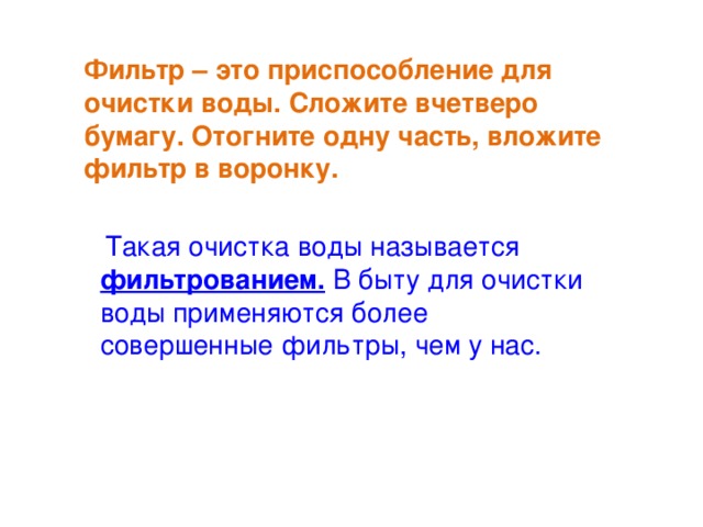 Фильтр – это приспособление для очистки воды. Сложите вчетверо бумагу. Отогните одну часть, вложите фильтр в воронку.  Такая очистка воды называется фильтрованием. В быту для очистки воды применяются более совершенные фильтры, чем у нас.