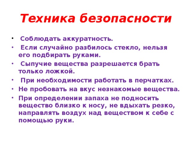 Техника безопасности  Соблюдать аккуратность.  Если случайно разбилось стекло, нельзя его подбирать руками.  Сыпучие вещества разрешается брать только ложкой.  При необходимости работать в перчатках. Не пробовать на вкус незнакомые вещества. При определении запаха не подносить вещество близко к носу, не вдыхать резко, направлять воздух над веществом к себе с помощью руки.