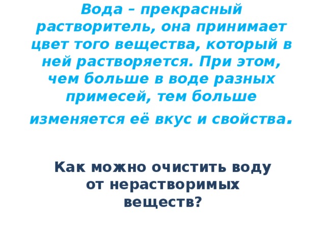 Вода – прекрасный растворитель, она принимает цвет того вещества, который в ней растворяется. При этом, чем больше в воде разных примесей, тем больше изменяется её вкус и свойства .    Как можно очистить воду от нерастворимых веществ?