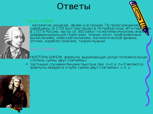 Ответы Группа 1 ЭЙЛЕР  математик, механик, физик и астроном. По происхождению швейцарец. В 1726 был приглашен в Петербургскую АН и переехал в 1727 в Россию. Автор св. 800 работ по математическому анализу, дифференциальной геометрии, теории чисел, приближенным вычислениям, небесной механике, математической физике, оптике, кораблестроению, теории музыки Группа 2 БИНОМ