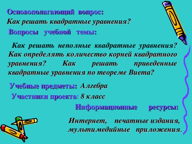 Основополагающий  вопрос: Как решать квадратные уравнения? Вопросы учебной темы:  Как решать неполные квадратные уравнения ?  Как определять количество корней квадратного уравнения?  Как решать приведенные квадратные уравнения по теореме Виета?  Учебные предметы:   Алгебра    Участники проекта :  8 класс  Информационные ресурсы:    Интернет, печатные издания, мультимедийные приложения .