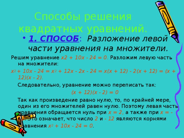 Способы решения квадратных уравнений. 1. СПОСОБ :  Разложение левой части уравнения на множители. Решим уравнение х2 + 10х - 24 = 0 . Разложим левую часть на множители: х 2 + 10х - 24 = х 2 + 12х - 2х - 24 = х(х + 12) - 2(х + 12) = (х + 12)(х - 2).  Следовательно, уравнение можно переписать так: (х + 12)(х - 2) = 0  Так как произведение равно нулю, то, по крайней мере, один из его множителей равен нулю. Поэтому левая часть уравнения обращается нуль при х = 2 , а также при х = - 12 . Это означает, что число 2 и - 12 являются корнями уравнения х 2 + 10х - 24 = 0 .