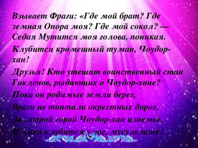 Взывает Фраги: «Где мой брат? Где земная Опора моя? Где мой сокол? — Седая Мутится моя голова, поникая. Клубится кромешный туман, Чоудор-хан! Друзья! Кто утешит воинственный стан Гокленов, рыдающих о Чоудор-хане? Пока он родимые земли берег, Враги не топтали окрестных дорог, За старой горой Чоудор-хан изнемог, И змеи клубятся у ног, мусульмане!